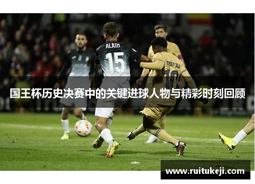 国王杯历史决赛中的关键进球人物与精彩时刻回顾