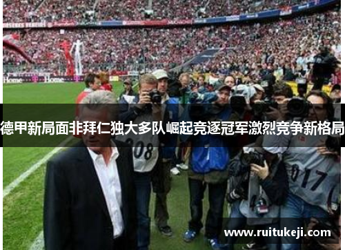 德甲新局面非拜仁独大多队崛起竞逐冠军激烈竞争新格局
