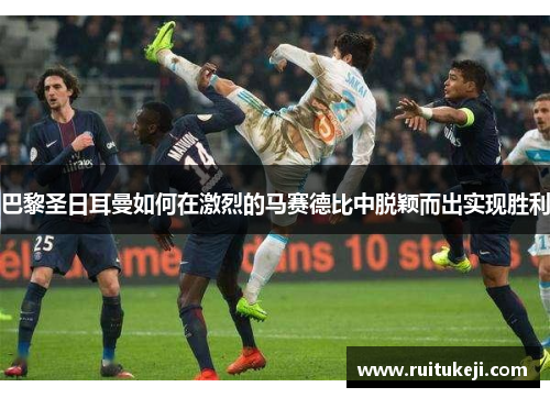 巴黎圣日耳曼如何在激烈的马赛德比中脱颖而出实现胜利