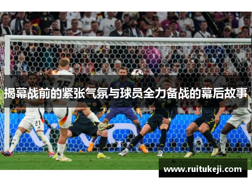 揭幕战前的紧张气氛与球员全力备战的幕后故事