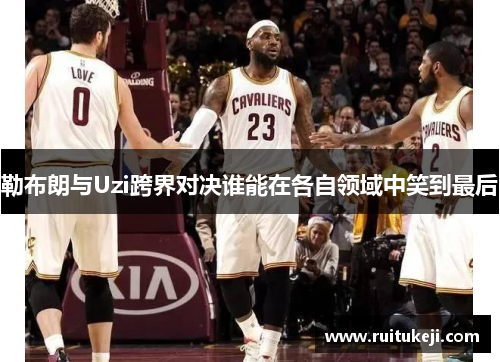 勒布朗与Uzi跨界对决谁能在各自领域中笑到最后
