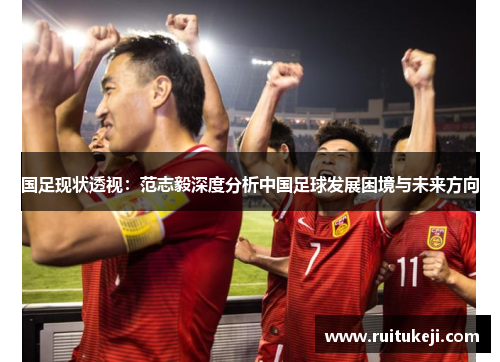国足现状透视:范志毅深度分析中国足球发展困境与未来方向