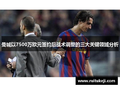曼城以7500万欧元签约后战术调整的三大关键领域分析