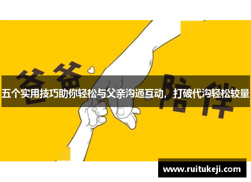 五个实用技巧助你轻松与父亲沟通互动，打破代沟轻松较量