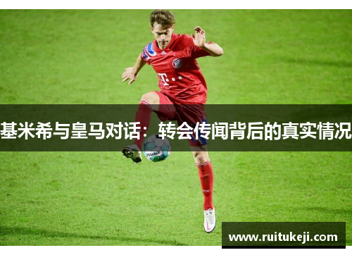 基米希与皇马对话：转会传闻背后的真实情况