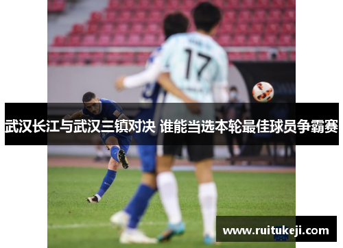 武汉长江与武汉三镇对决 谁能当选本轮最佳球员争霸赛
