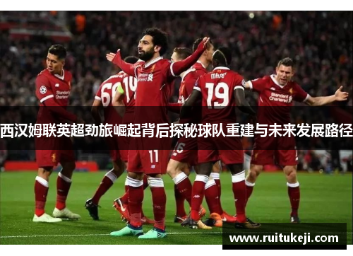 西汉姆联英超劲旅崛起背后探秘球队重建与未来发展路径 西汉姆联英超劲旅崛起背后探秘球队重建与未来发展路径