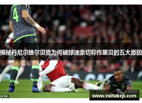 揭秘丹尼尔维尔贝克为何被球迷亲切称作黑贝的五大原因