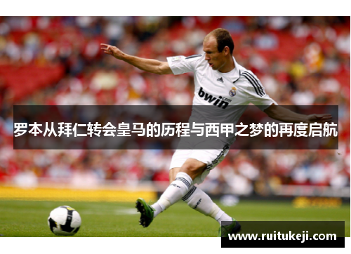 罗本从拜仁转会皇马的历程与西甲之梦的再度启航