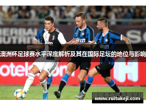 澳洲杯足球赛水平深度解析及其在国际足坛的地位与影响