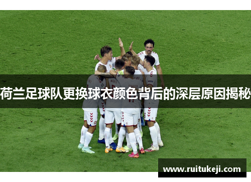 荷兰足球队更换球衣颜色背后的深层原因揭秘 荷兰足球队更换球衣颜色背后的深层原因揭秘