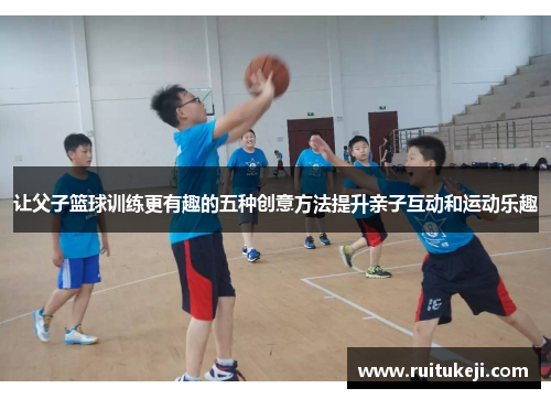 让父子篮球训练更有趣的五种创意方法提升亲子互动和运动乐趣