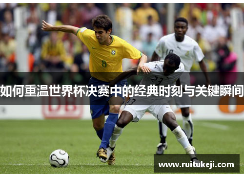 如何重温世界杯决赛中的经典时刻与关键瞬间