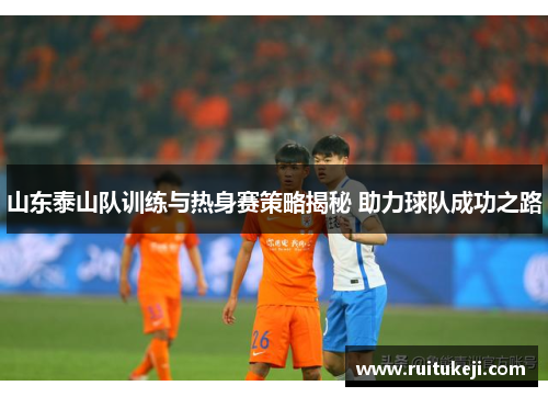 山东泰山队训练与热身赛策略揭秘 助力球队成功之路