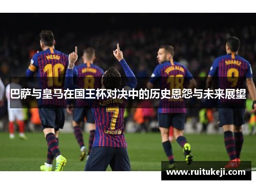 巴萨与皇马在国王杯对决中的历史恩怨与未来展望